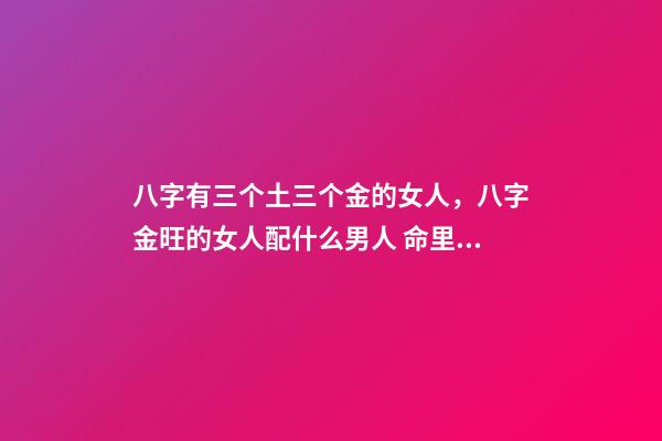 八字有三个土三个金的女人，八字金旺的女人配什么男人 命里金旺找木旺的婚配，五行木旺和五行金旺的人在一起合适吗-第1张-观点-玄机派